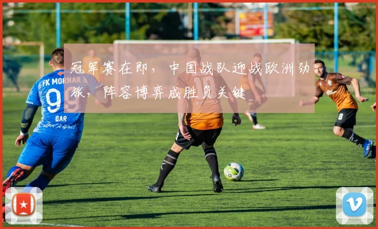 冠军赛在即，中国战队迎战欧洲劲旅，阵容博弈成胜负关键