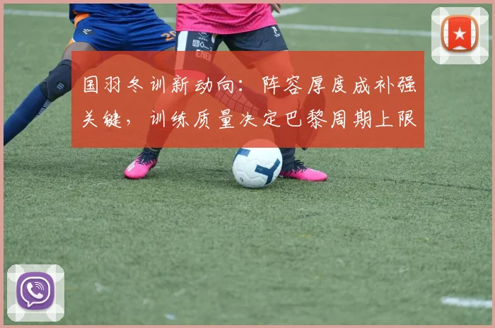 国羽冬训新动向：阵容厚度成补强关键，训练质量决定巴黎周期上限