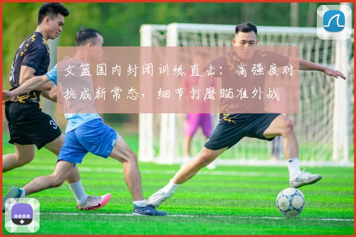 女篮国内封闭训练直击：高强度对抗成新常态，细节打磨瞄准外战