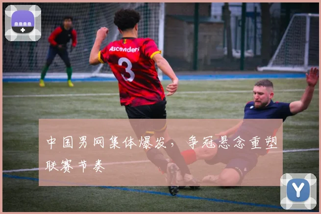 中国男网集体爆发，争冠悬念重塑联赛节奏