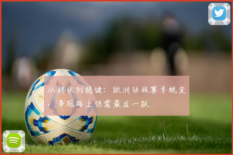从起伏到稳健：欧洲劲旅赛季蜕变，争冠路上仍需最后一跃