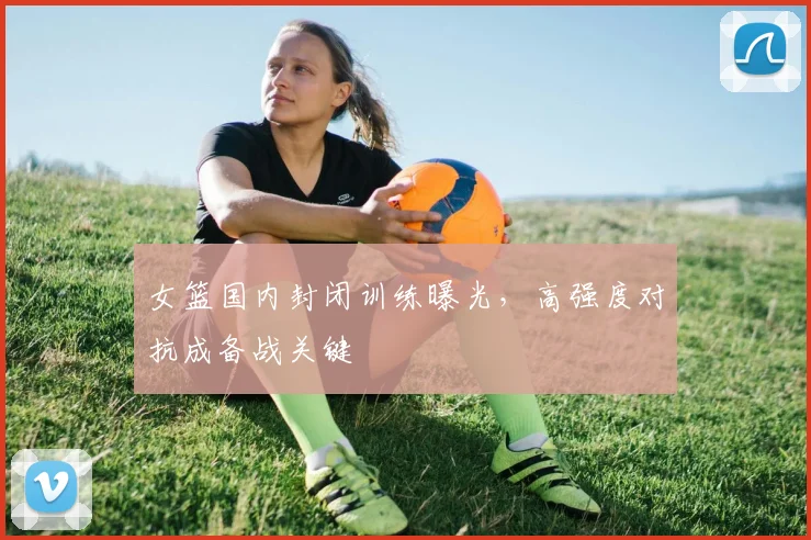 女篮国内封闭训练曝光，高强度对抗成备战关键