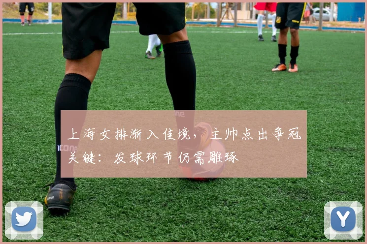 上海女排渐入佳境，主帅点出争冠关键：发球环节仍需雕琢