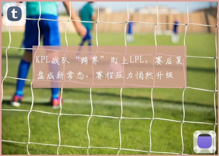 KPL战队“跨界”盯上LPL，赛后复盘成新常态，赛程压力悄然升级