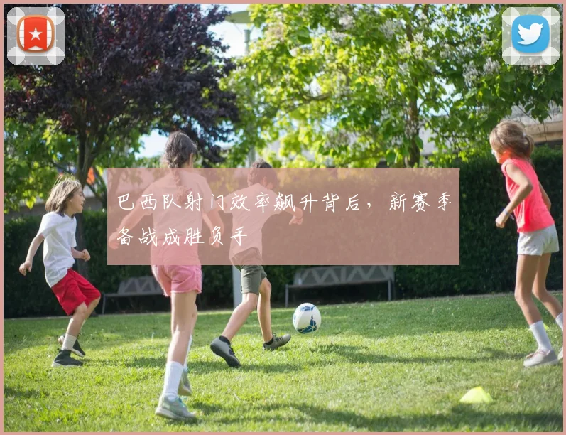 巴西队射门效率飙升背后，新赛季备战成胜负手