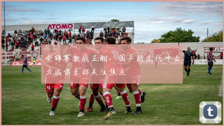 全锦赛激战正酣，国乒新生代冲击力成俱乐部关注焦点