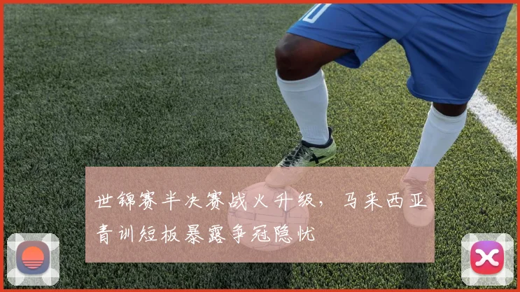 世锦赛半决赛战火升级，马来西亚青训短板暴露争冠隐忧
