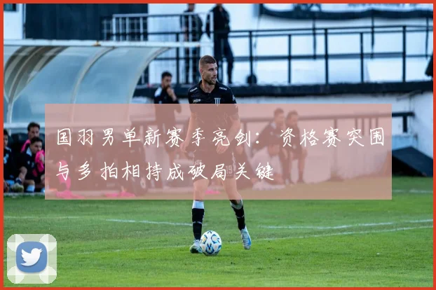 国羽男单新赛季亮剑：资格赛突围与多拍相持成破局关键