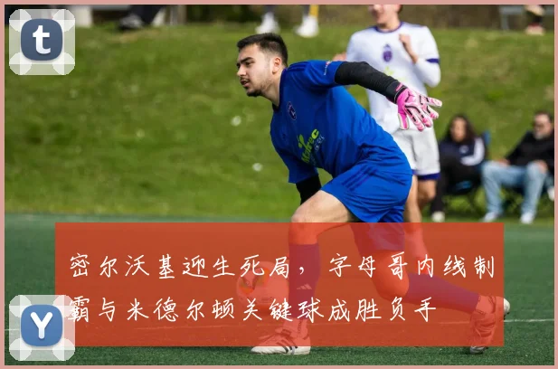 密尔沃基迎生死局，字母哥内线制霸与米德尔顿关键球成胜负手