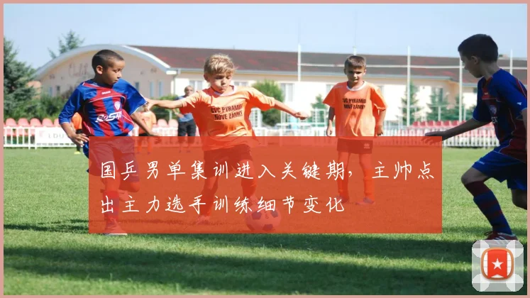 国乒男单集训进入关键期，主帅点出主力选手训练细节变化