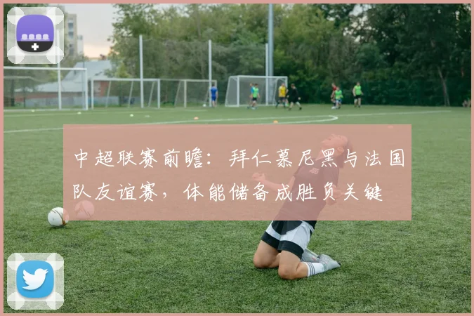 中超联赛前瞻：拜仁慕尼黑与法国队友谊赛，体能储备成胜负关键