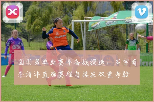 国羽男单新赛季备战提速，石宇奇李诗沣直面赛程与接发双重考验