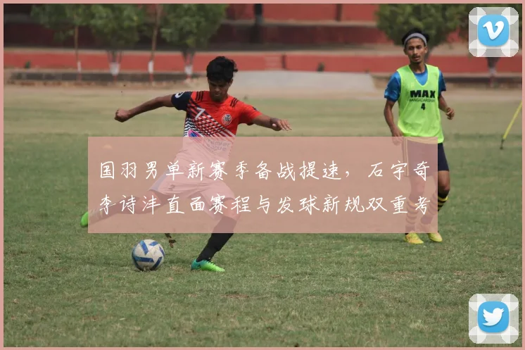 国羽男单新赛季备战提速，石宇奇李诗沣直面赛程与发球新规双重考验