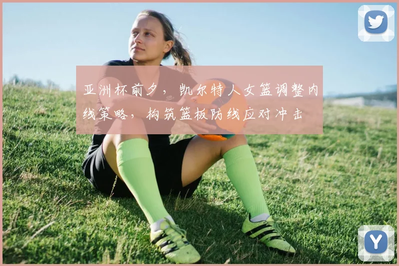 亚洲杯前夕，凯尔特人女篮调整内线策略，构筑篮板防线应对冲击