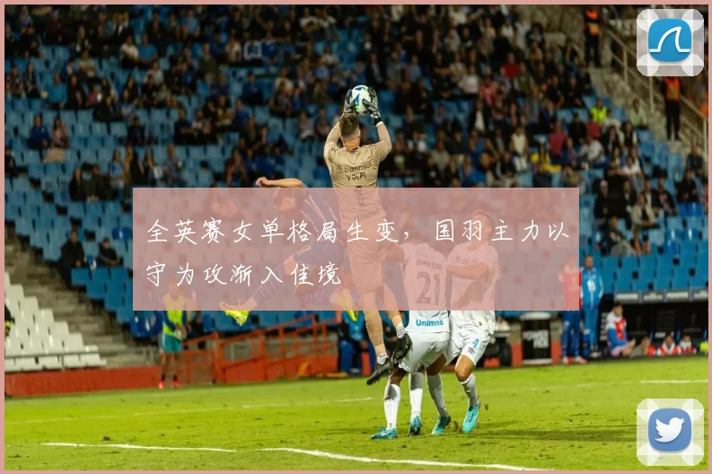 全英赛女单格局生变，国羽主力以守为攻渐入佳境