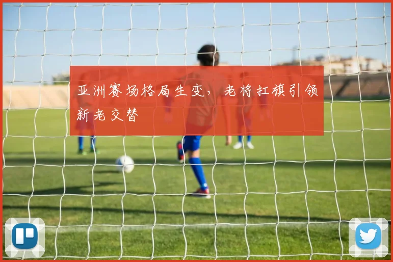 亚洲赛场格局生变，老将扛旗引领新老交替