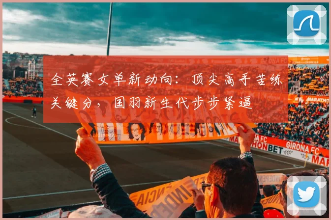 全英赛女单新动向：顶尖高手苦练关键分，国羽新生代步步紧逼