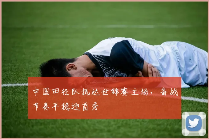 中国田径队抵达世锦赛主场，备战节奏平稳迎首秀