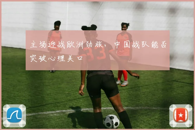 主场迎战欧洲劲旅，中国战队能否突破心理关口