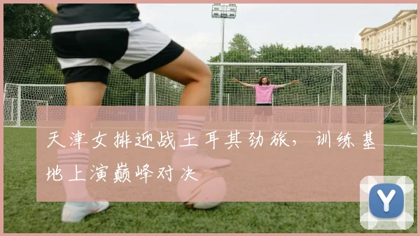 天津女排迎战土耳其劲旅，训练基地上演巅峰对决