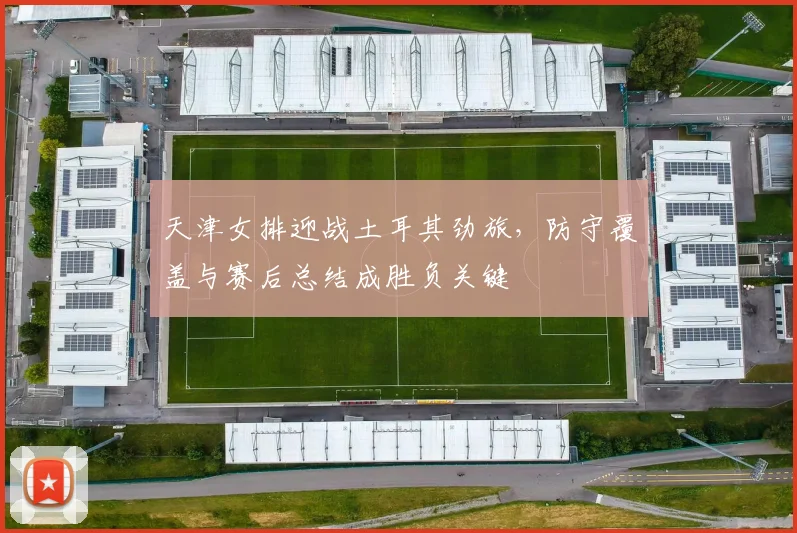 天津女排迎战土耳其劲旅，防守覆盖与赛后总结成胜负关键