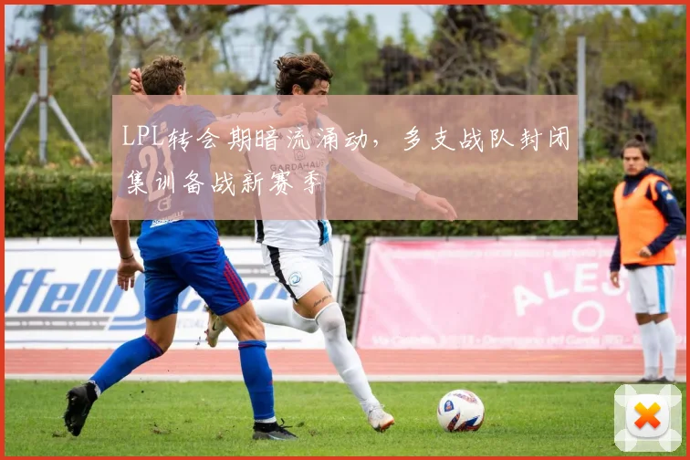 LPL转会期暗流涌动，多支战队封闭集训备战新赛季