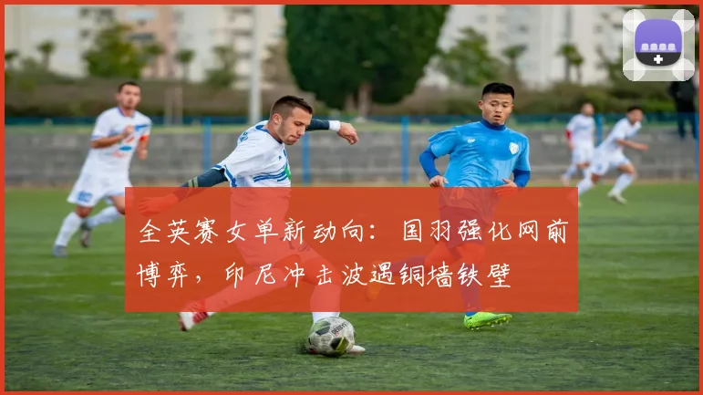 全英赛女单新动向：国羽强化网前博弈，印尼冲击波遇铜墙铁壁