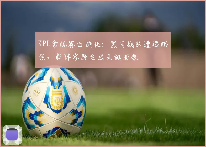 KPL常规赛白热化：黑马战队遭遇瓶颈，新阵容磨合成关键变数