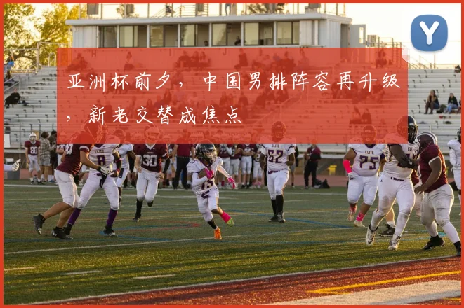 亚洲杯前夕，中国男排阵容再升级，新老交替成焦点