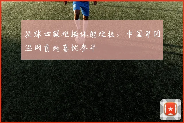 发球回暖难掩体能短板，中国军团温网首轮喜忧参半
