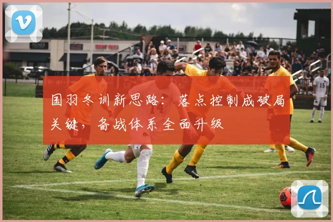 国羽冬训新思路：落点控制成破局关键，备战体系全面升级