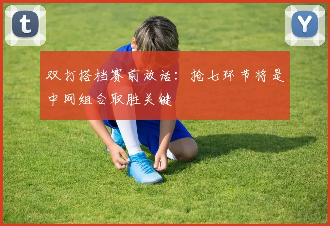 双打搭档赛前放话：抢七环节将是中网组合取胜关键