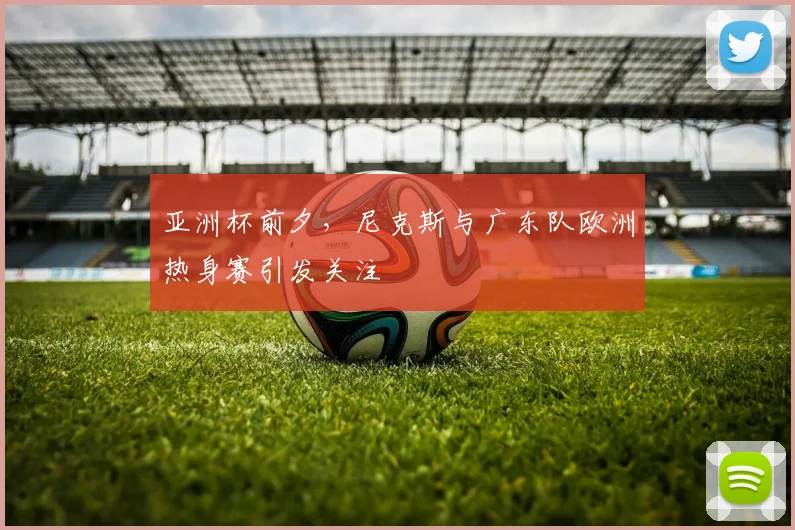 亚洲杯前夕，尼克斯与广东队欧洲热身赛引发关注