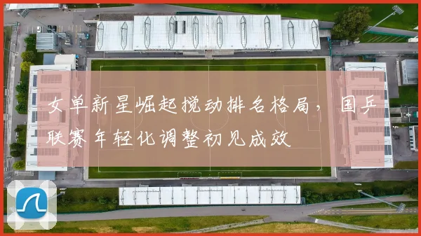 女单新星崛起搅动排名格局，国乒联赛年轻化调整初见成效