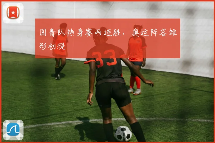国青队热身赛两连胜，奥运阵容雏形初现