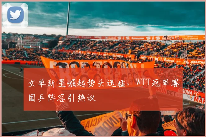 女单新星崛起势头迅猛，WTT冠军赛国乒阵容引热议