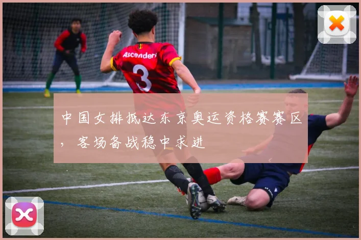中国女排抵达东京奥运资格赛赛区，客场备战稳中求进