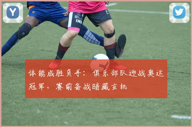 体能成胜负手：俱乐部队迎战奥运冠军，赛前备战暗藏玄机