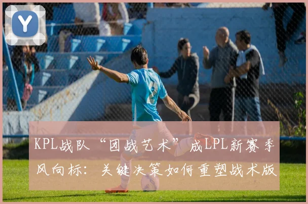 KPL战队“团战艺术”成LPL新赛季风向标：关键决策如何重塑战术版图