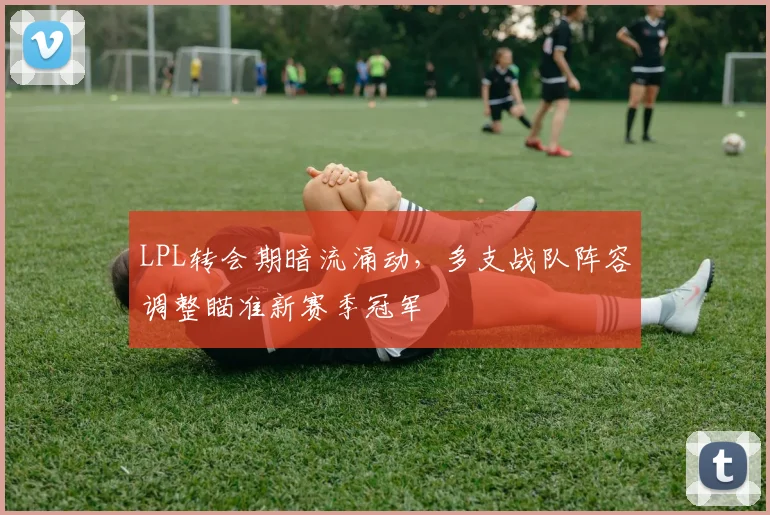 LPL转会期暗流涌动，多支战队阵容调整瞄准新赛季冠军