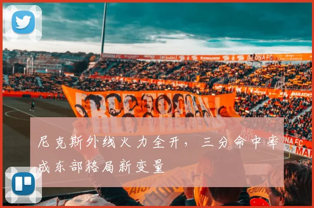 尼克斯外线火力全开，三分命中率成东部格局新变量