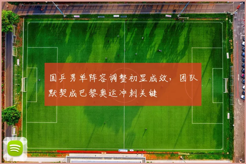 国乒男单阵容调整初显成效，团队默契成巴黎奥运冲刺关键