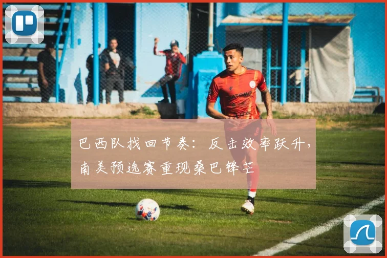 巴西队找回节奏：反击效率跃升，南美预选赛重现桑巴锋芒