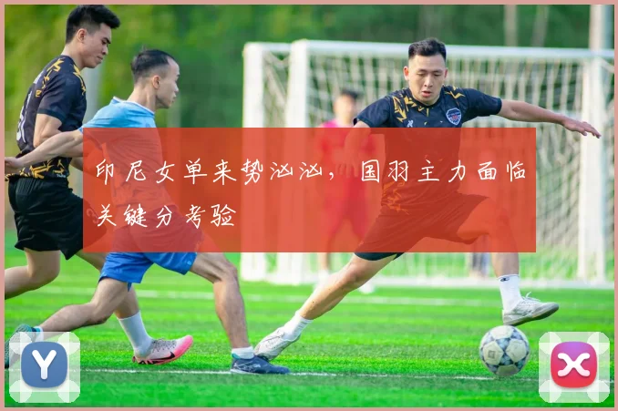 印尼女单来势汹汹，国羽主力面临关键分考验