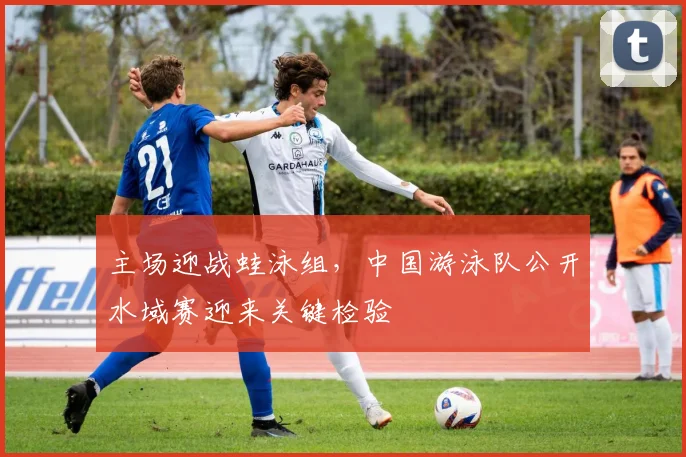 主场迎战蛙泳组，中国游泳队公开水域赛迎来关键检验