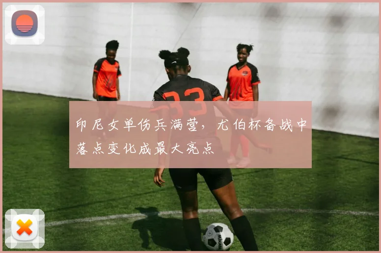 印尼女单伤兵满营，尤伯杯备战中落点变化成最大亮点