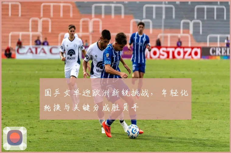 国乒女单迎欧洲新锐挑战，年轻化轮换与关键分成胜负手