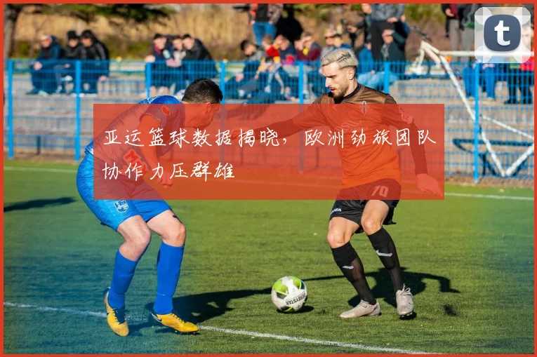 亚运篮球数据揭晓，欧洲劲旅团队协作力压群雄