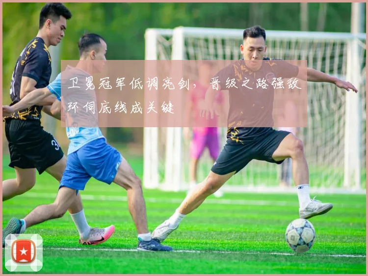卫冕冠军低调亮剑，晋级之路强敌环伺底线成关键